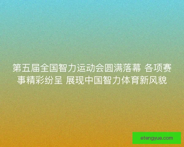 第五届全国智力运动会圆满落幕 各项赛事精彩纷呈 展现中国智力体育新风貌
