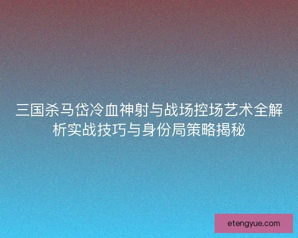 三国杀马岱冷血神射与战场控场艺术全解析实战技巧与身份局策略揭秘