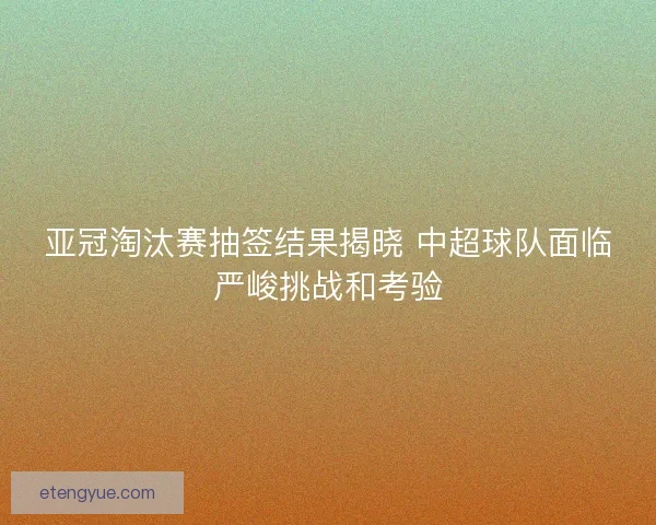 亚冠淘汰赛抽签结果揭晓 中超球队面临严峻挑战和考验