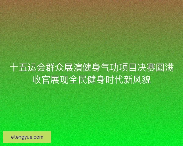 十五运会群众展演健身气功项目决赛圆满收官展现全民健身时代新风貌
